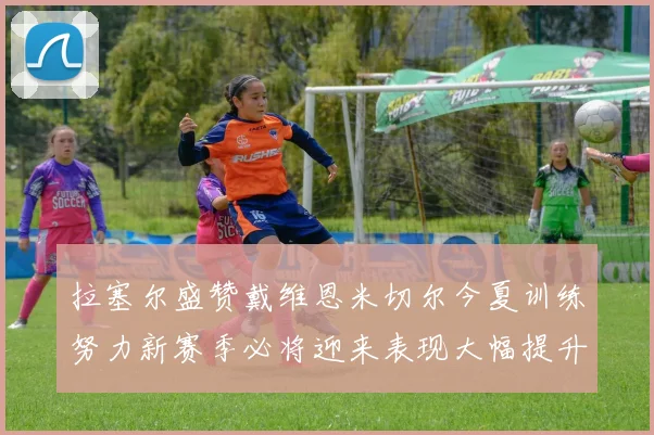 拉塞尔盛赞戴维恩米切尔今夏训练努力新赛季必将迎来表现大幅提升