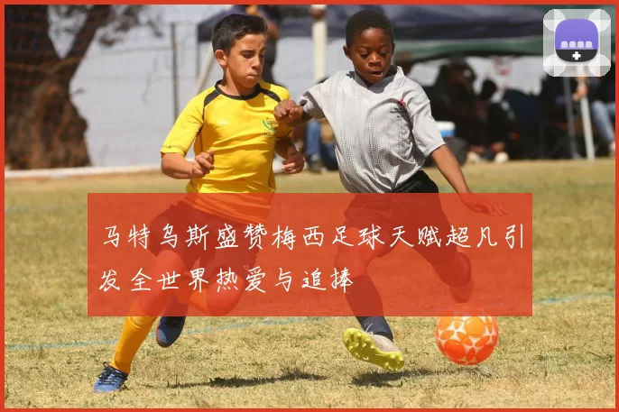马特乌斯盛赞梅西足球天赋超凡引发全世界热爱与追捧