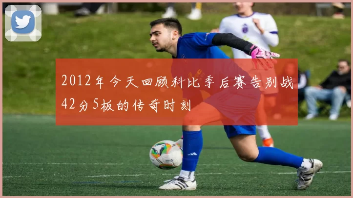 2012年今天回顾科比季后赛告别战42分5板的传奇时刻