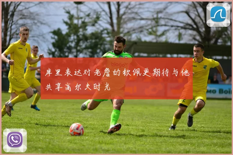 库里表达对老詹的钦佩更期待与他共享高尔夫时光