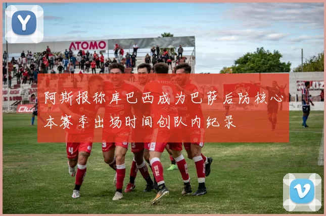 阿斯报称库巴西成为巴萨后防核心本赛季出场时间创队内纪录