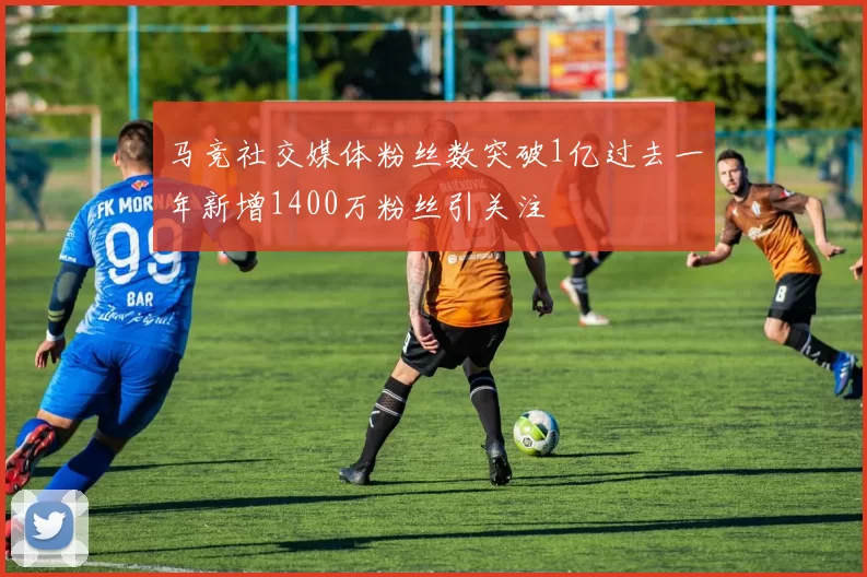 马竞社交媒体粉丝数突破1亿过去一年新增1400万粉丝引关注