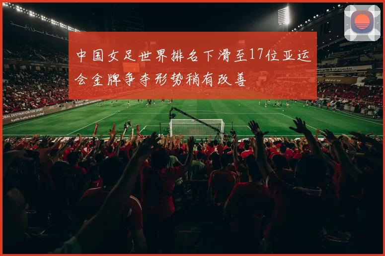 中国女足世界排名下滑至17位亚运会金牌争夺形势稍有改善