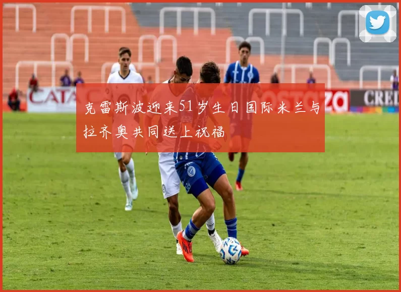 克雷斯波迎来51岁生日国际米兰与拉齐奥共同送上祝福