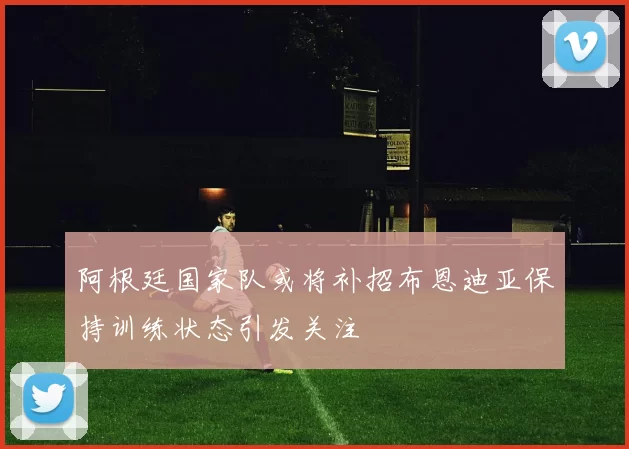 阿根廷国家队或将补招布恩迪亚保持训练状态引发关注