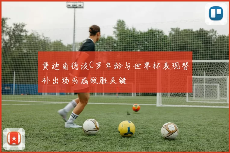 费迪南德谈C罗年龄与世界杯表现替补出场或成致胜关键