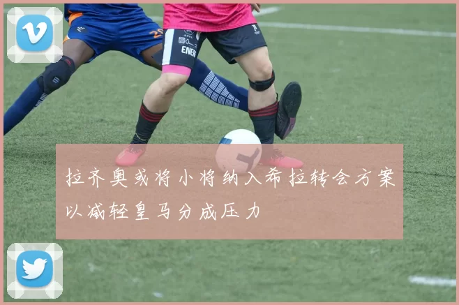 拉齐奥或将小将纳入希拉转会方案以减轻皇马分成压力