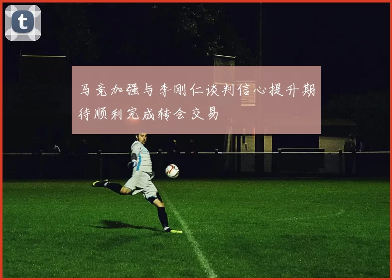 马竞加强与李刚仁谈判信心提升期待顺利完成转会交易