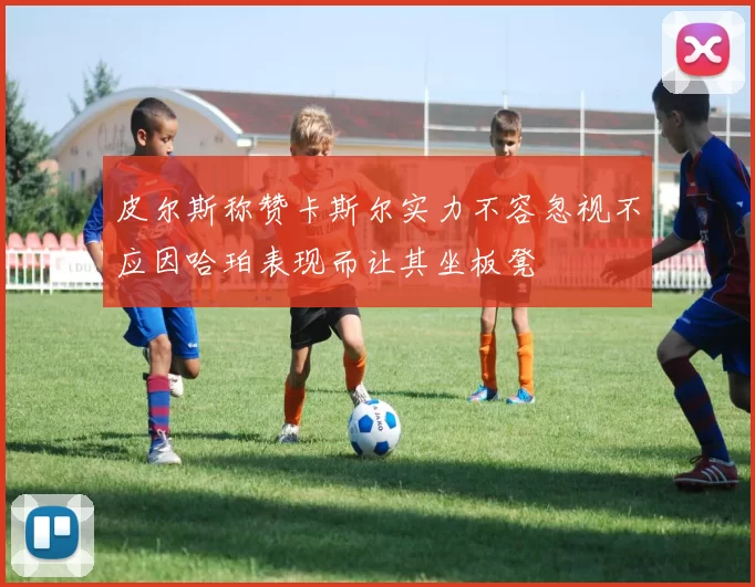 皮尔斯称赞卡斯尔实力不容忽视不应因哈珀表现而让其坐板凳