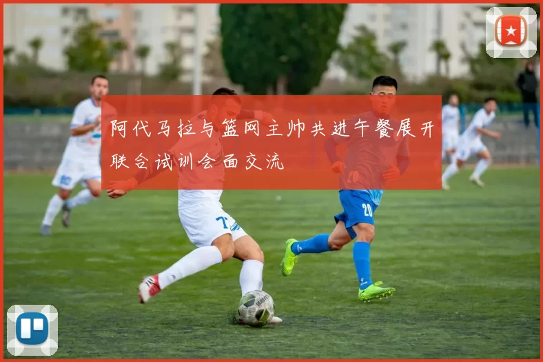 阿代马拉与篮网主帅共进午餐展开联合试训会面交流