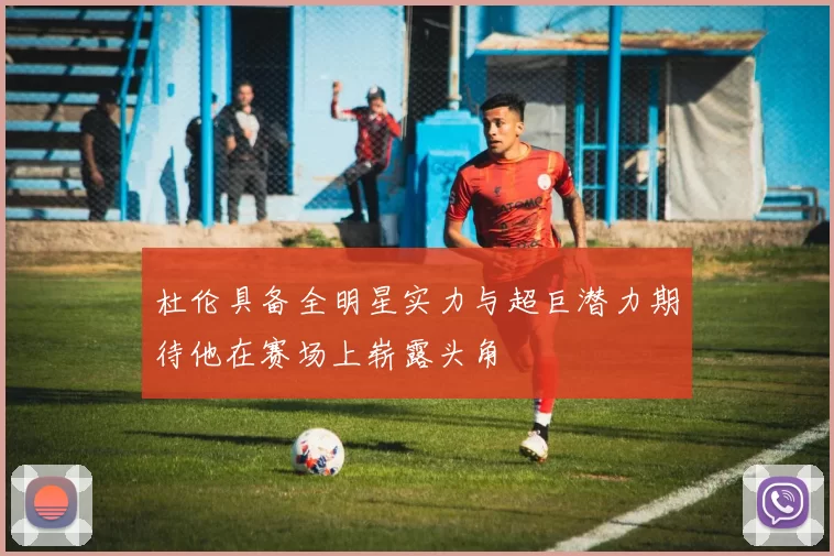 杜伦具备全明星实力与超巨潜力期待他在赛场上崭露头角
