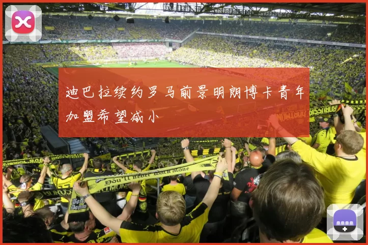 迪巴拉续约罗马前景明朗博卡青年加盟希望减小