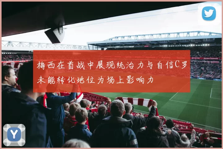 梅西在首战中展现统治力与自信C罗未能转化地位为场上影响力