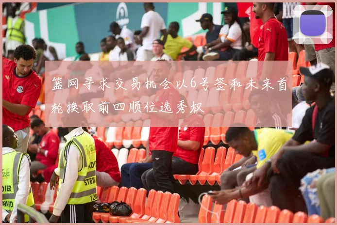 篮网寻求交易机会以6号签和未来首轮换取前四顺位选秀权