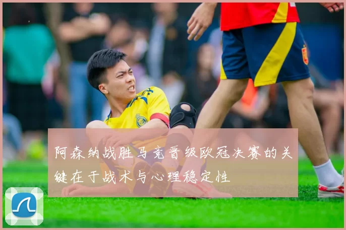 阿森纳战胜马竞晋级欧冠决赛的关键在于战术与心理稳定性