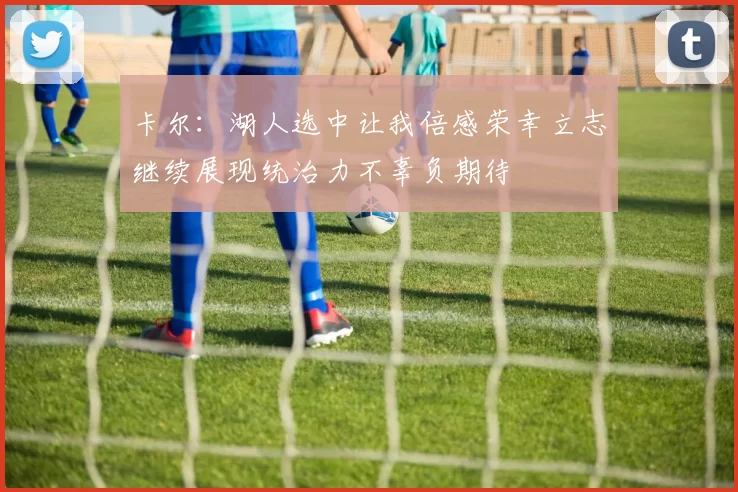卡尔：湖人选中让我倍感荣幸立志继续展现统治力不辜负期待
