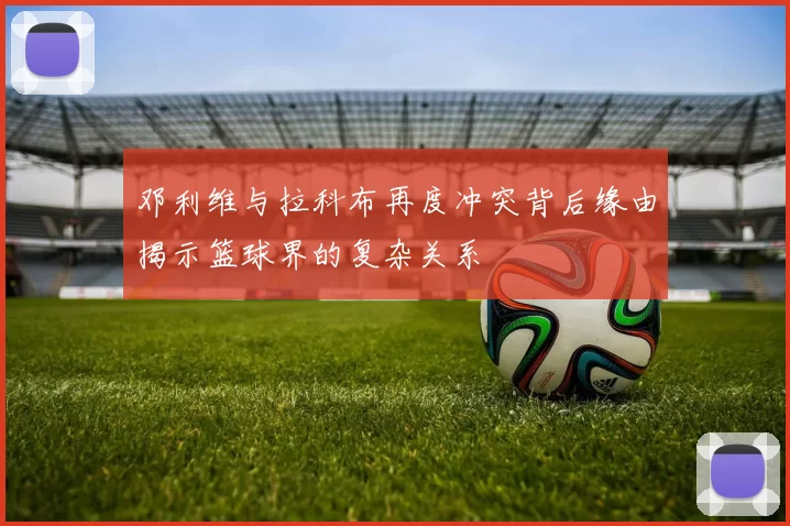 邓利维与拉科布再度冲突背后缘由揭示篮球界的复杂关系