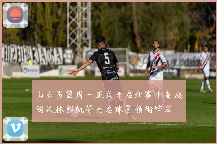 山东男篮周一正式开启新赛季备战陶汉林郭凯等九名球员领衔阵容
