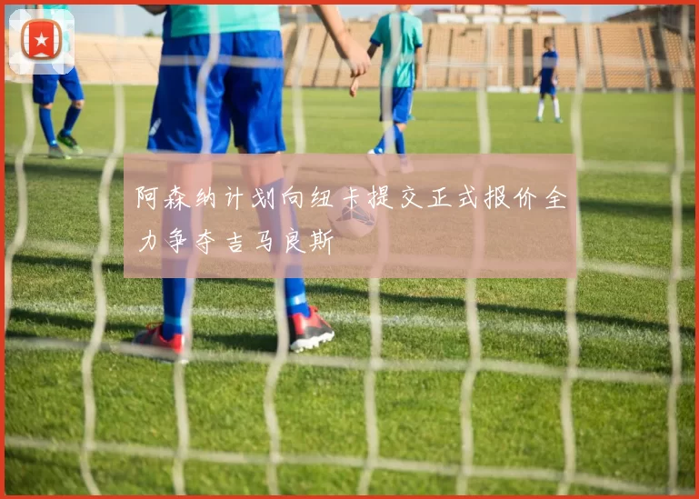 阿森纳计划向纽卡提交正式报价全力争夺吉马良斯