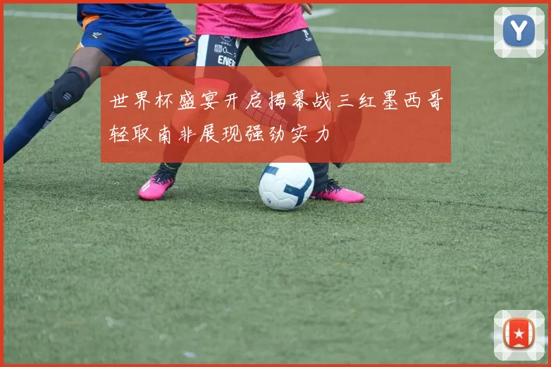 世界杯盛宴开启揭幕战三红墨西哥轻取南非展现强劲实力