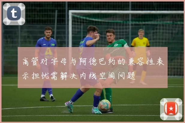 高管对字母与阿德巴约的兼容性表示担忧需解决内线空间问题