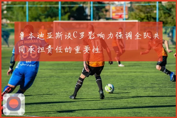 鲁本迪亚斯谈C罗影响力强调全队共同承担责任的重要性
