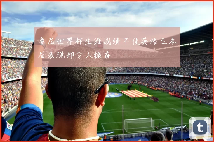 鲁尼世界杯生涯战绩不佳英格兰本届表现却令人振奋