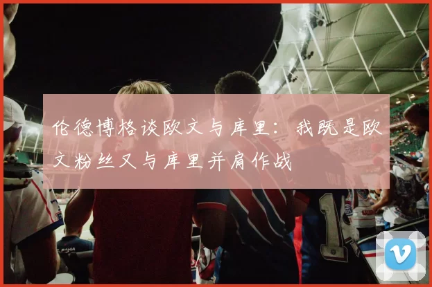 伦德博格谈欧文与库里：我既是欧文粉丝又与库里并肩作战